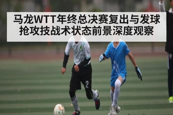 马龙WTT年终总决赛复出与发球抢攻技战术状态前景深度观察 | kaiyun